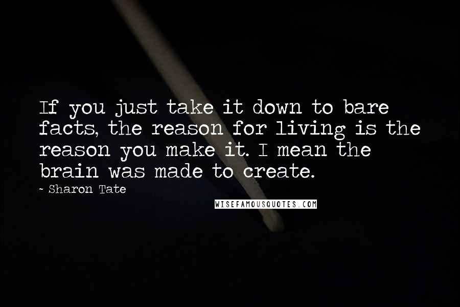 Sharon Tate Quotes: If you just take it down to bare facts, the reason for living is the reason you make it. I mean the brain was made to create.