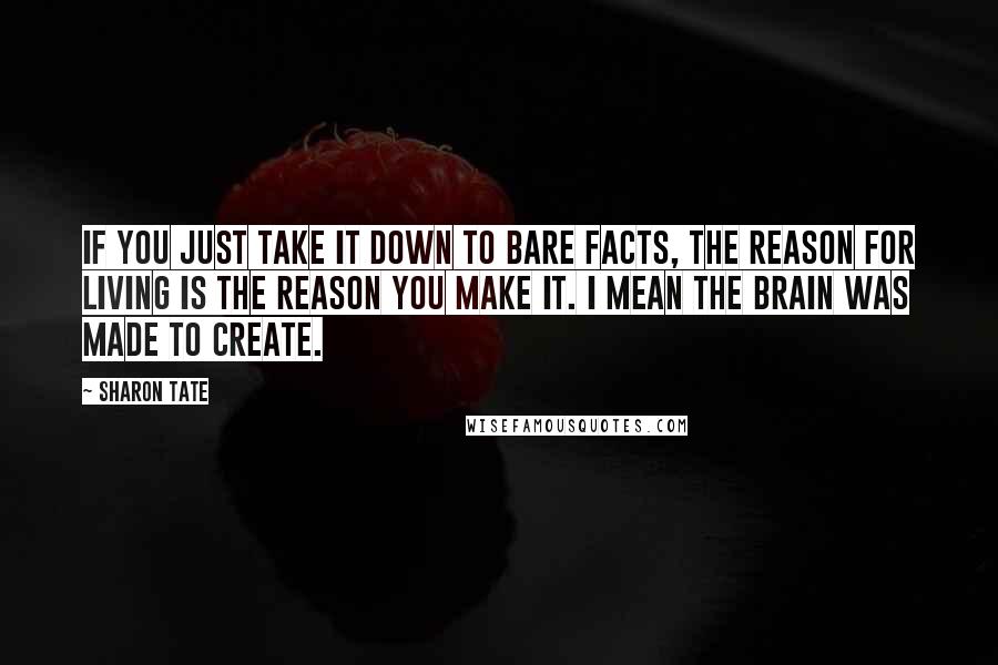 Sharon Tate Quotes: If you just take it down to bare facts, the reason for living is the reason you make it. I mean the brain was made to create.