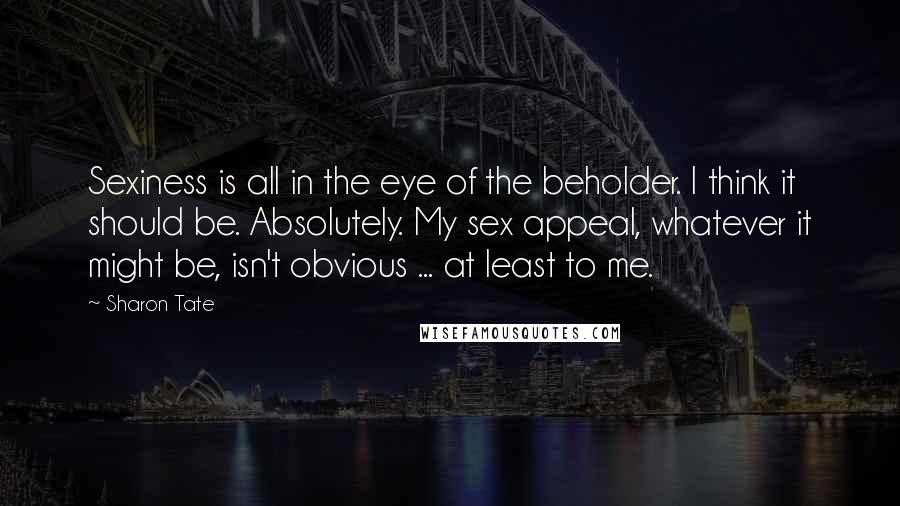 Sharon Tate Quotes: Sexiness is all in the eye of the beholder. I think it should be. Absolutely. My sex appeal, whatever it might be, isn't obvious ... at least to me.