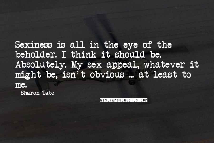 Sharon Tate Quotes: Sexiness is all in the eye of the beholder. I think it should be. Absolutely. My sex appeal, whatever it might be, isn't obvious ... at least to me.