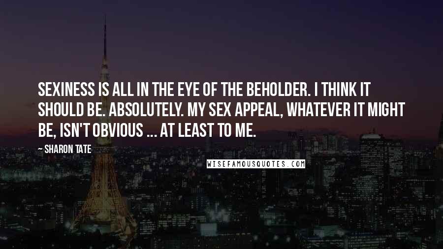 Sharon Tate Quotes: Sexiness is all in the eye of the beholder. I think it should be. Absolutely. My sex appeal, whatever it might be, isn't obvious ... at least to me.