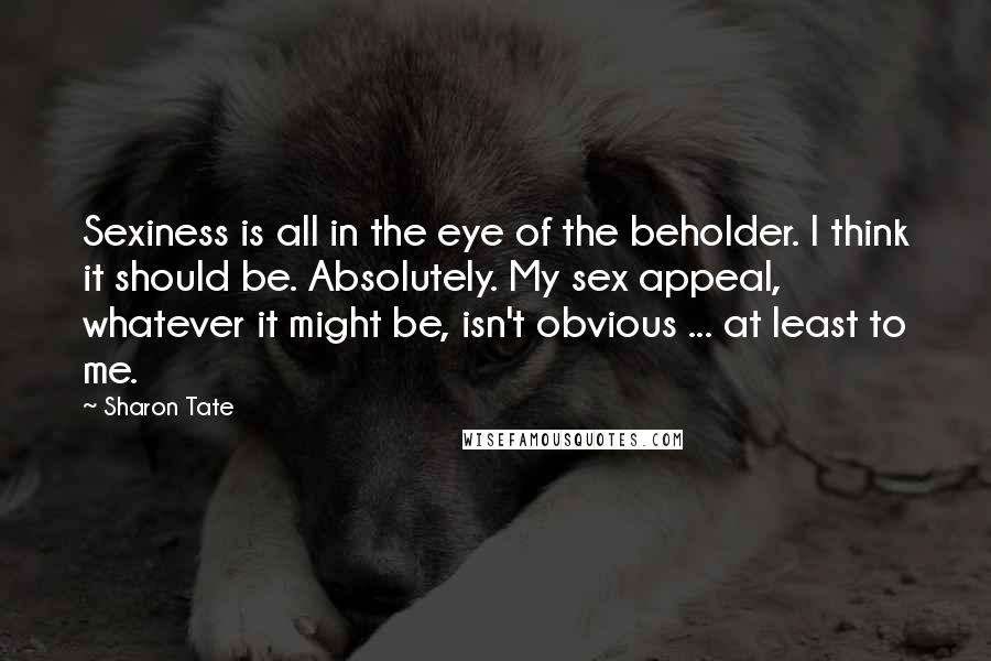 Sharon Tate Quotes: Sexiness is all in the eye of the beholder. I think it should be. Absolutely. My sex appeal, whatever it might be, isn't obvious ... at least to me.