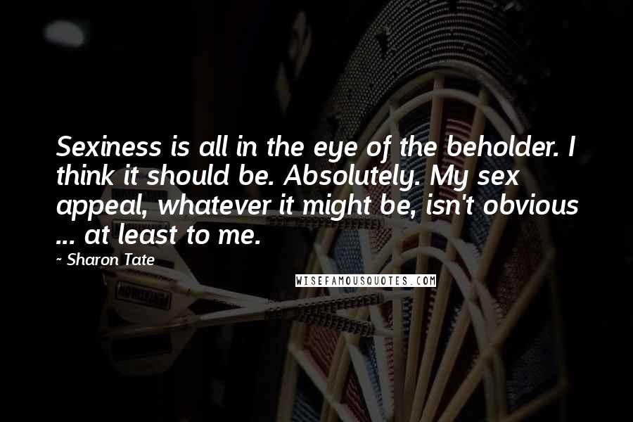 Sharon Tate Quotes: Sexiness is all in the eye of the beholder. I think it should be. Absolutely. My sex appeal, whatever it might be, isn't obvious ... at least to me.