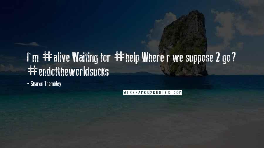Sharon Trembley Quotes: I'm #alive Waiting for #help Where r we suppose 2 go? #endoftheworldsucks