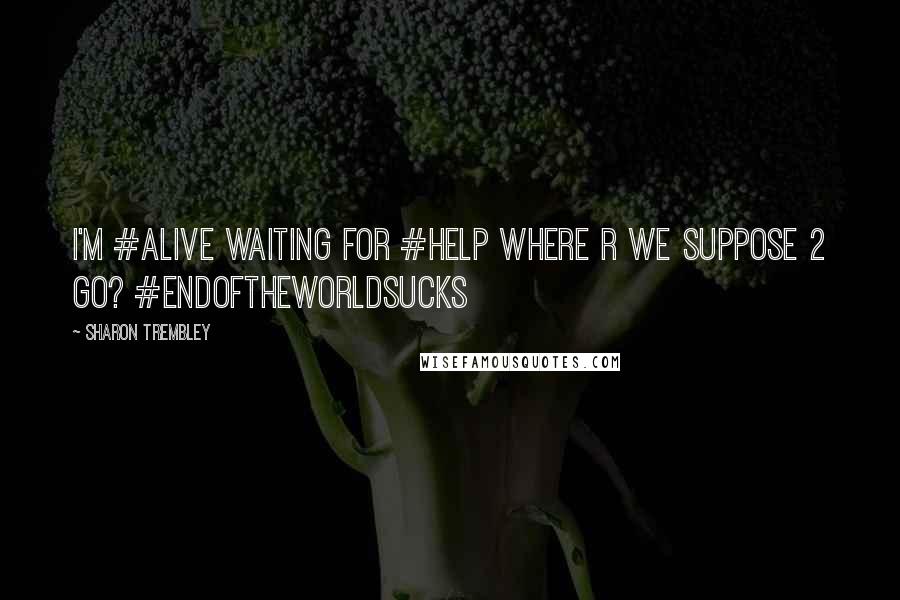 Sharon Trembley Quotes: I'm #alive Waiting for #help Where r we suppose 2 go? #endoftheworldsucks