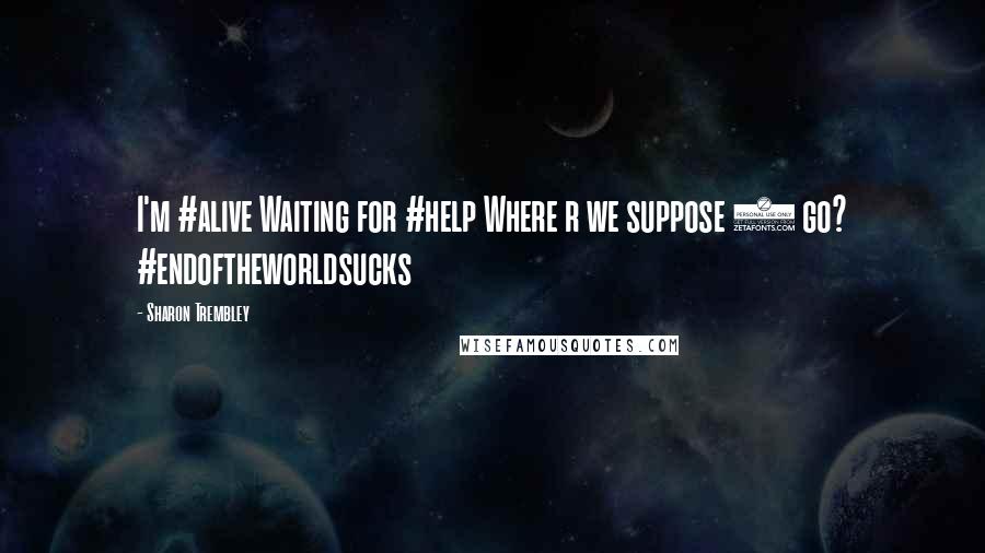 Sharon Trembley Quotes: I'm #alive Waiting for #help Where r we suppose 2 go? #endoftheworldsucks