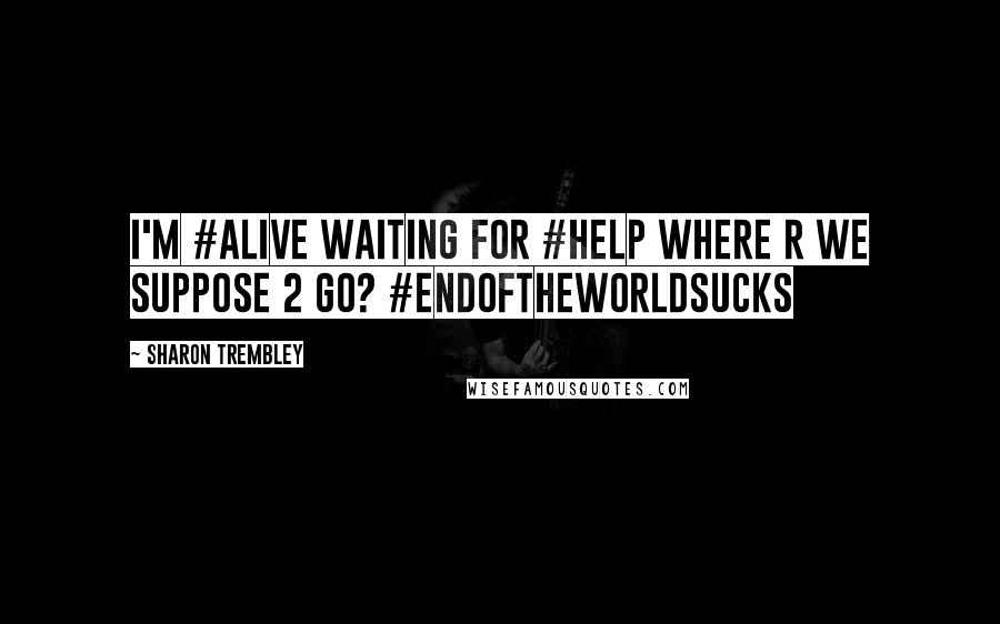 Sharon Trembley Quotes: I'm #alive Waiting for #help Where r we suppose 2 go? #endoftheworldsucks