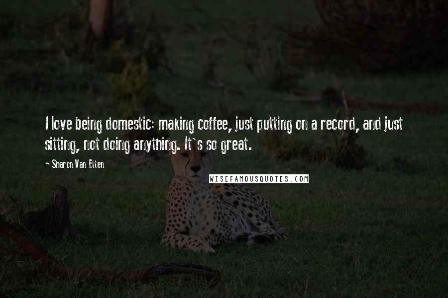 Sharon Van Etten Quotes: I love being domestic: making coffee, just putting on a record, and just sitting, not doing anything. It's so great.