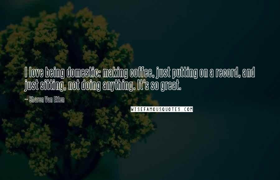 Sharon Van Etten Quotes: I love being domestic: making coffee, just putting on a record, and just sitting, not doing anything. It's so great.