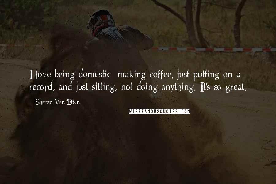 Sharon Van Etten Quotes: I love being domestic: making coffee, just putting on a record, and just sitting, not doing anything. It's so great.