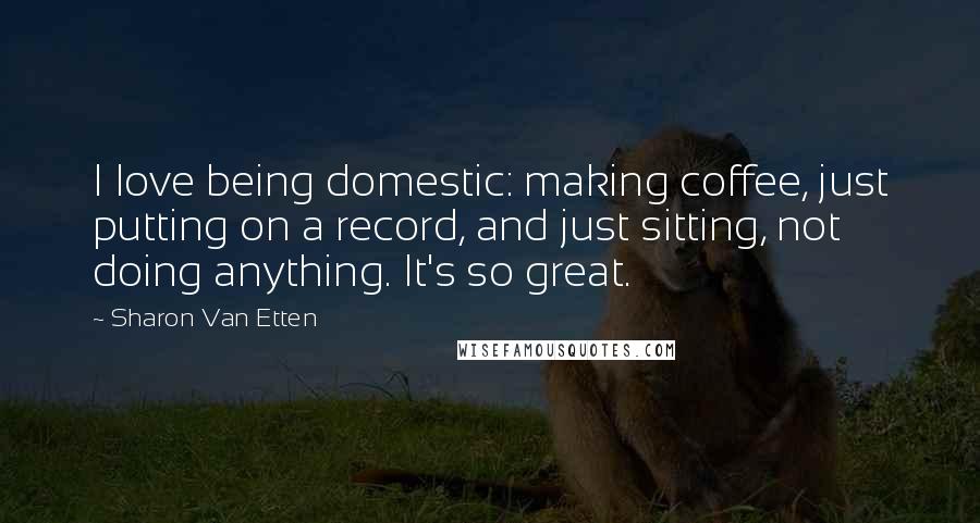 Sharon Van Etten Quotes: I love being domestic: making coffee, just putting on a record, and just sitting, not doing anything. It's so great.