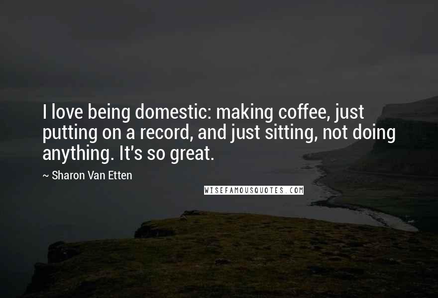 Sharon Van Etten Quotes: I love being domestic: making coffee, just putting on a record, and just sitting, not doing anything. It's so great.