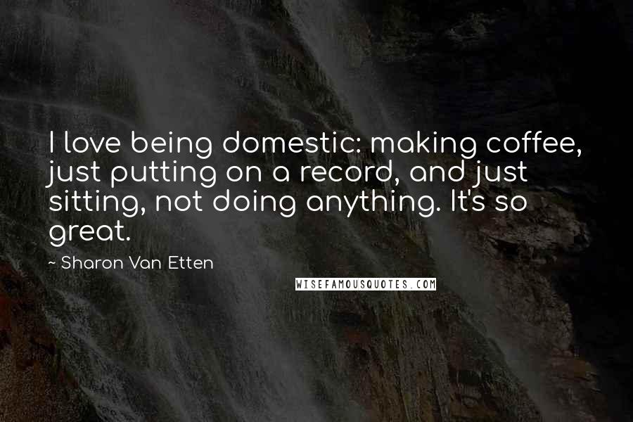 Sharon Van Etten Quotes: I love being domestic: making coffee, just putting on a record, and just sitting, not doing anything. It's so great.