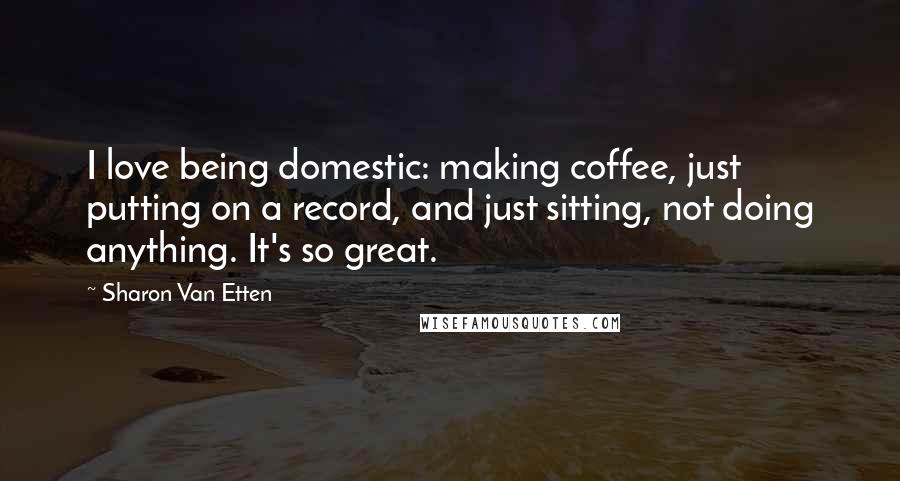 Sharon Van Etten Quotes: I love being domestic: making coffee, just putting on a record, and just sitting, not doing anything. It's so great.