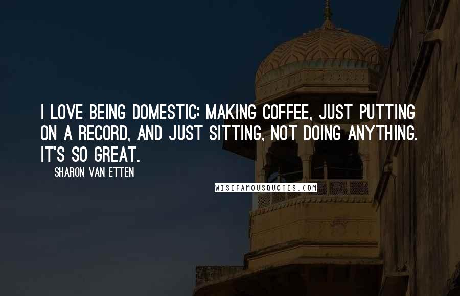 Sharon Van Etten Quotes: I love being domestic: making coffee, just putting on a record, and just sitting, not doing anything. It's so great.