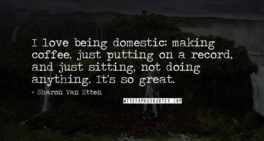 Sharon Van Etten Quotes: I love being domestic: making coffee, just putting on a record, and just sitting, not doing anything. It's so great.
