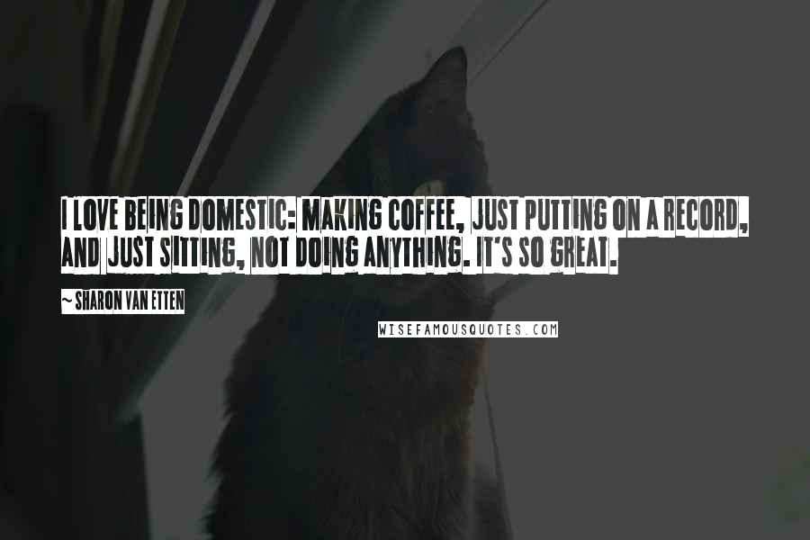 Sharon Van Etten Quotes: I love being domestic: making coffee, just putting on a record, and just sitting, not doing anything. It's so great.