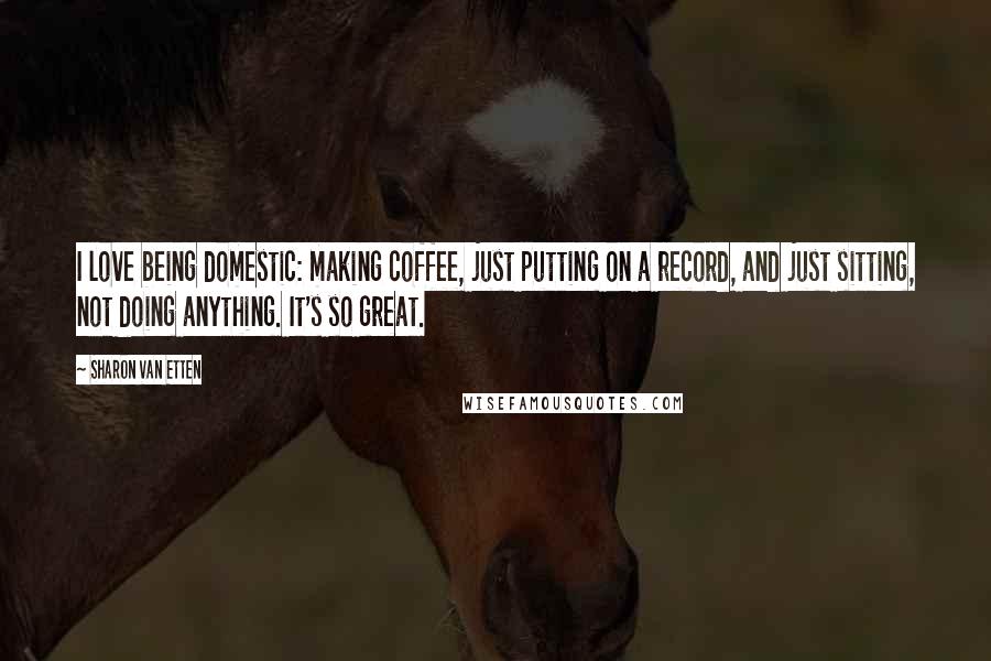 Sharon Van Etten Quotes: I love being domestic: making coffee, just putting on a record, and just sitting, not doing anything. It's so great.