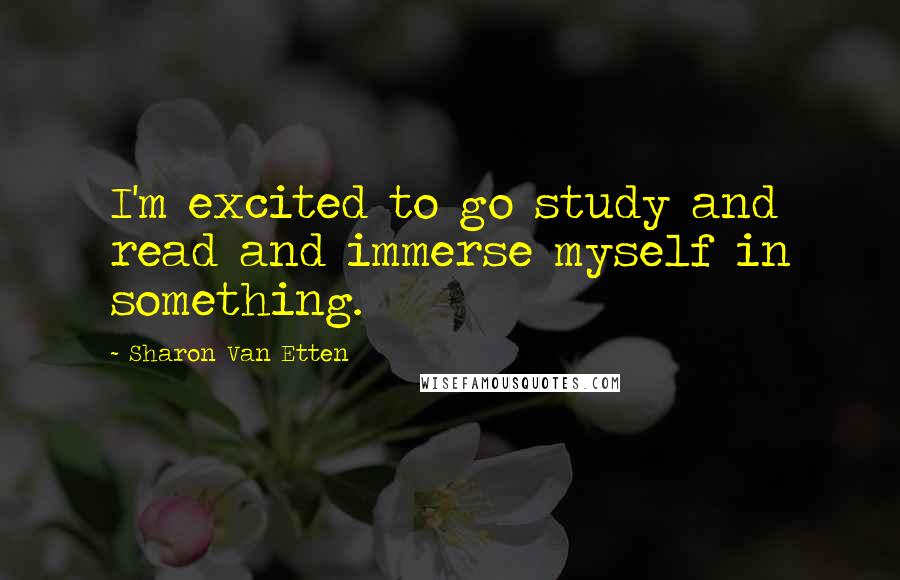 Sharon Van Etten Quotes: I'm excited to go study and read and immerse myself in something.