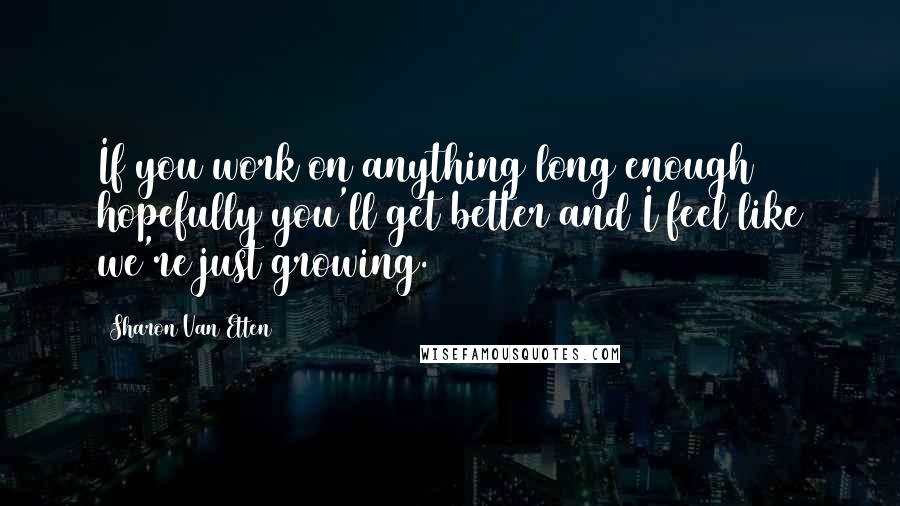 Sharon Van Etten Quotes: If you work on anything long enough hopefully you'll get better and I feel like we're just growing.