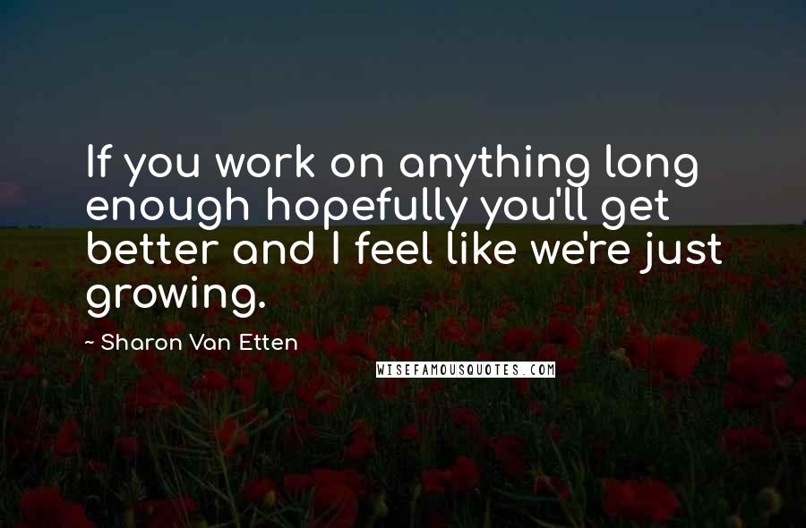 Sharon Van Etten Quotes: If you work on anything long enough hopefully you'll get better and I feel like we're just growing.