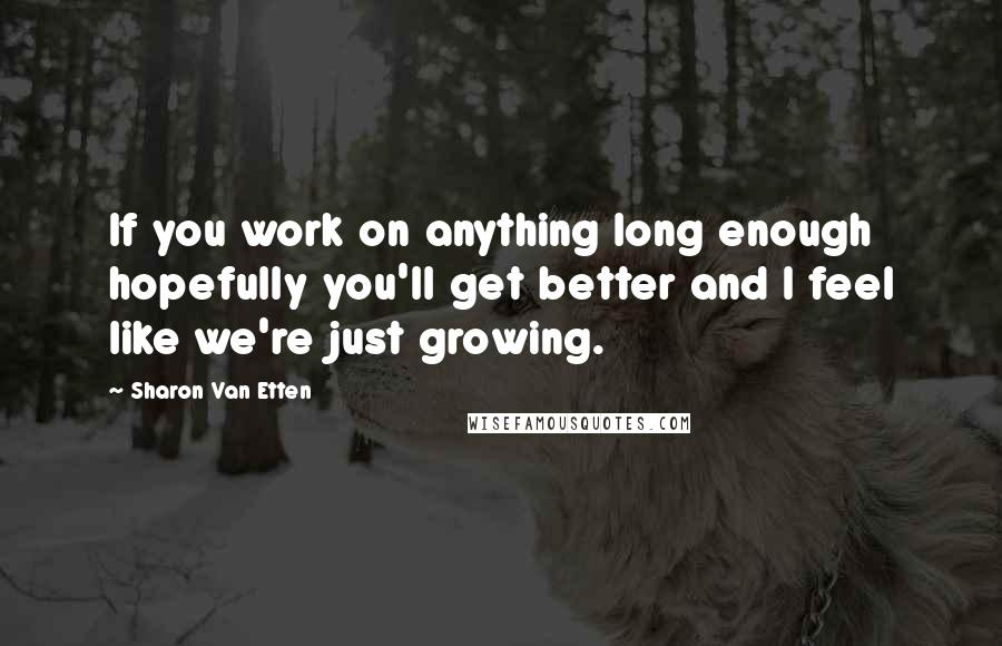 Sharon Van Etten Quotes: If you work on anything long enough hopefully you'll get better and I feel like we're just growing.