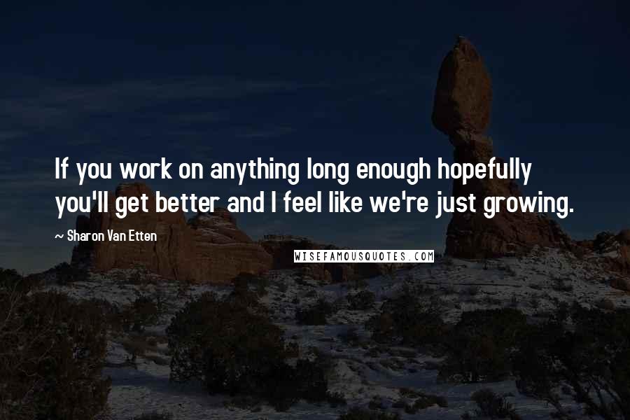 Sharon Van Etten Quotes: If you work on anything long enough hopefully you'll get better and I feel like we're just growing.