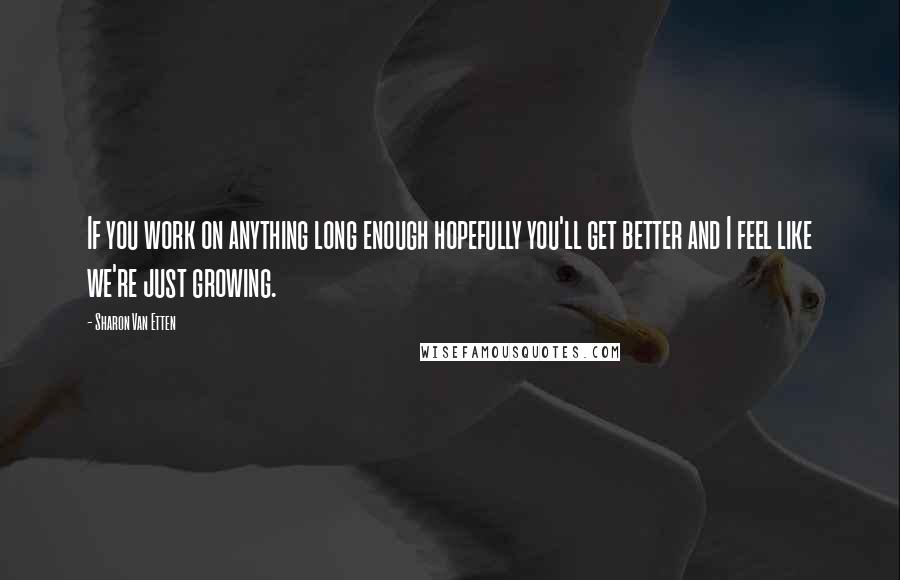 Sharon Van Etten Quotes: If you work on anything long enough hopefully you'll get better and I feel like we're just growing.