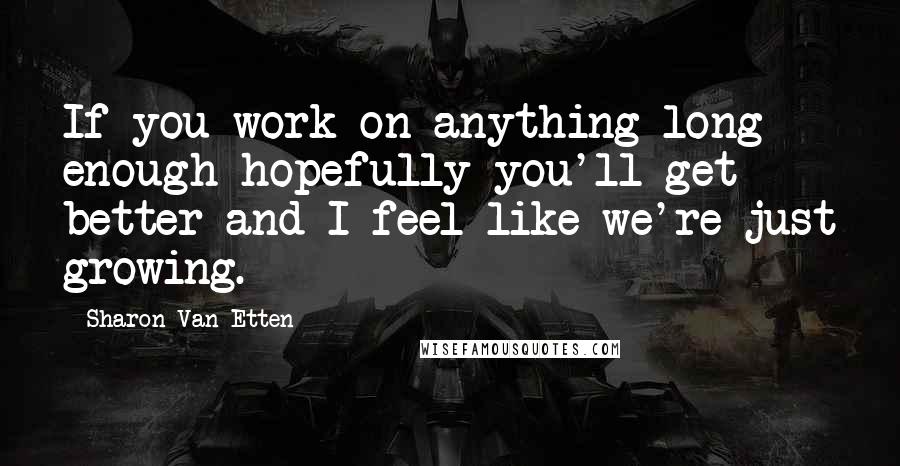 Sharon Van Etten Quotes: If you work on anything long enough hopefully you'll get better and I feel like we're just growing.