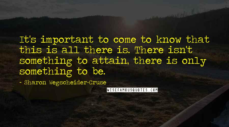 Sharon Wegscheider-Cruse Quotes: It's important to come to know that this is all there is. There isn't something to attain, there is only something to be.