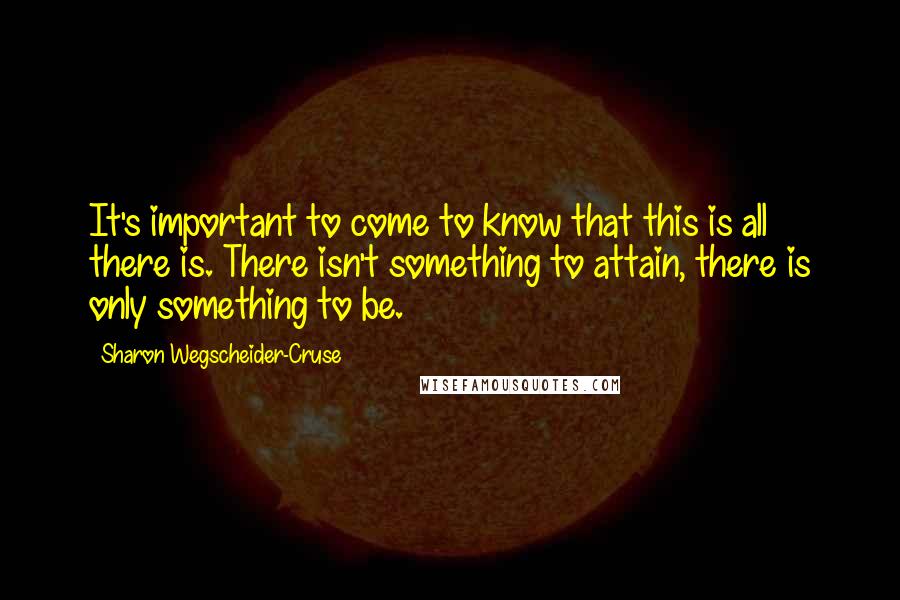 Sharon Wegscheider-Cruse Quotes: It's important to come to know that this is all there is. There isn't something to attain, there is only something to be.