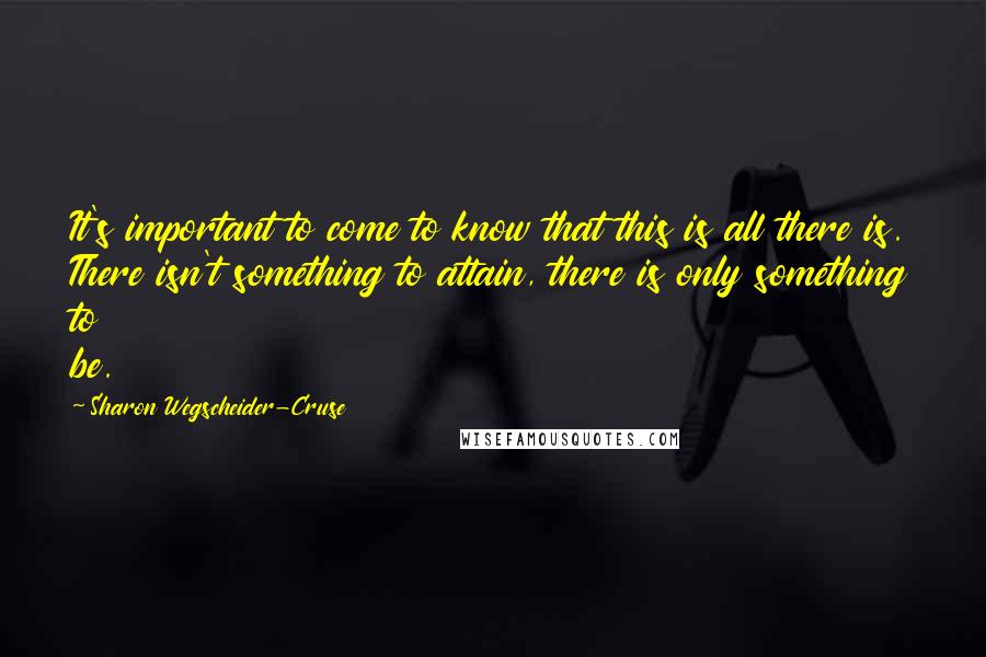 Sharon Wegscheider-Cruse Quotes: It's important to come to know that this is all there is. There isn't something to attain, there is only something to be.