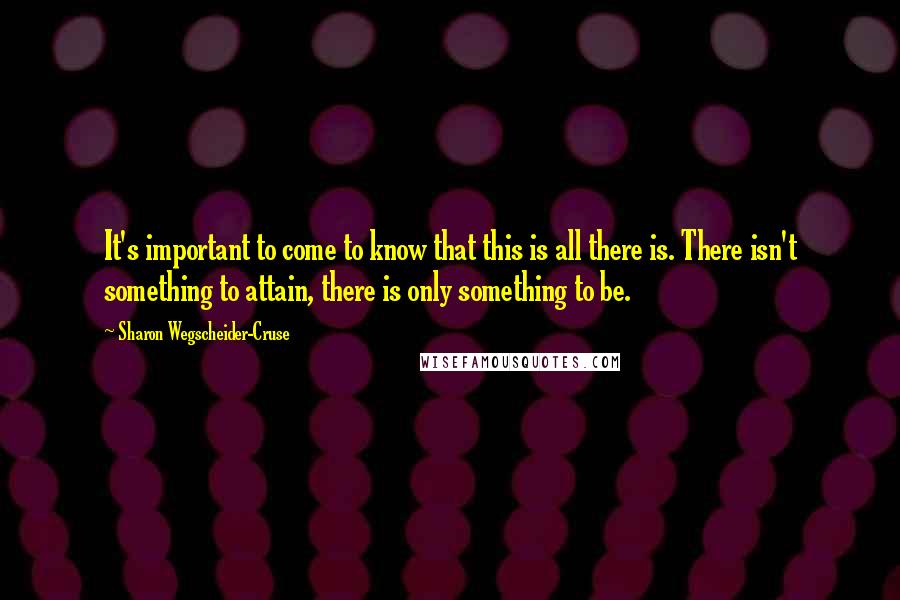 Sharon Wegscheider-Cruse Quotes: It's important to come to know that this is all there is. There isn't something to attain, there is only something to be.