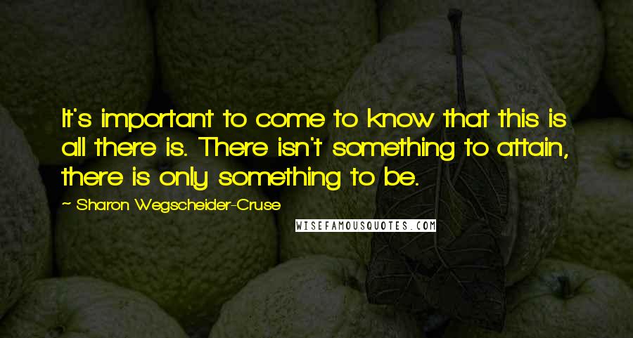 Sharon Wegscheider-Cruse Quotes: It's important to come to know that this is all there is. There isn't something to attain, there is only something to be.