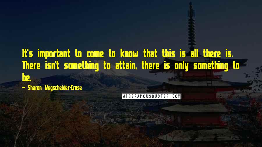 Sharon Wegscheider-Cruse Quotes: It's important to come to know that this is all there is. There isn't something to attain, there is only something to be.