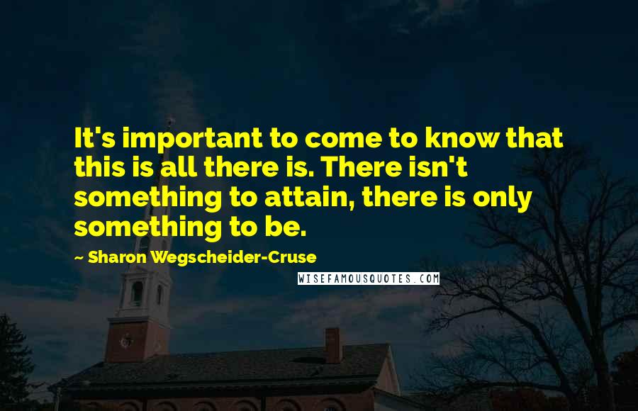 Sharon Wegscheider-Cruse Quotes: It's important to come to know that this is all there is. There isn't something to attain, there is only something to be.