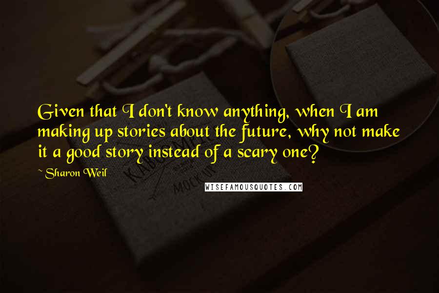 Sharon Weil Quotes: Given that I don't know anything, when I am making up stories about the future, why not make it a good story instead of a scary one?