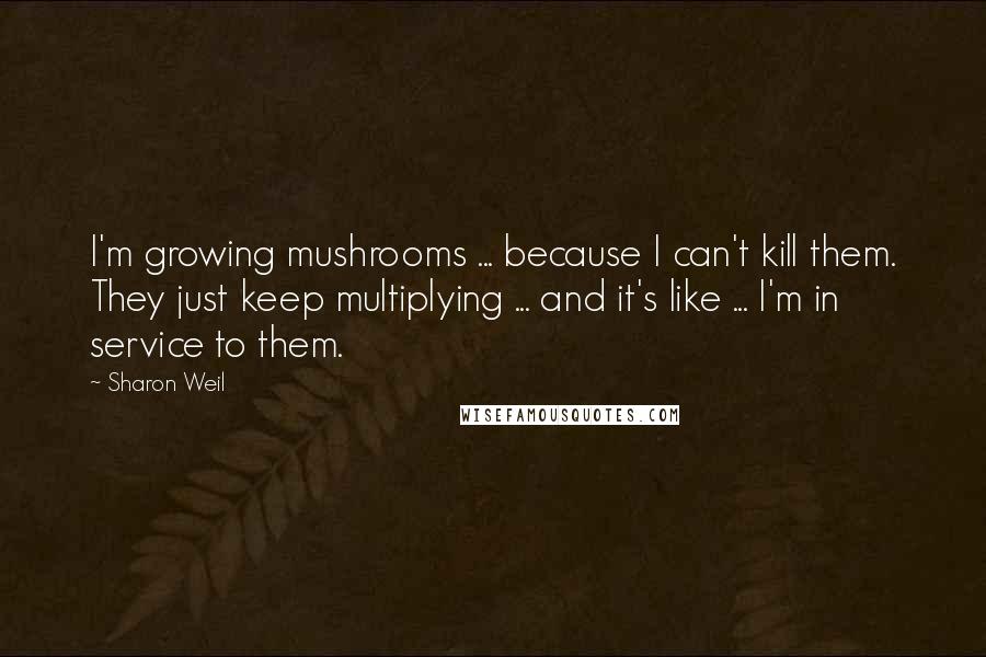 Sharon Weil Quotes: I'm growing mushrooms ... because I can't kill them. They just keep multiplying ... and it's like ... I'm in service to them.