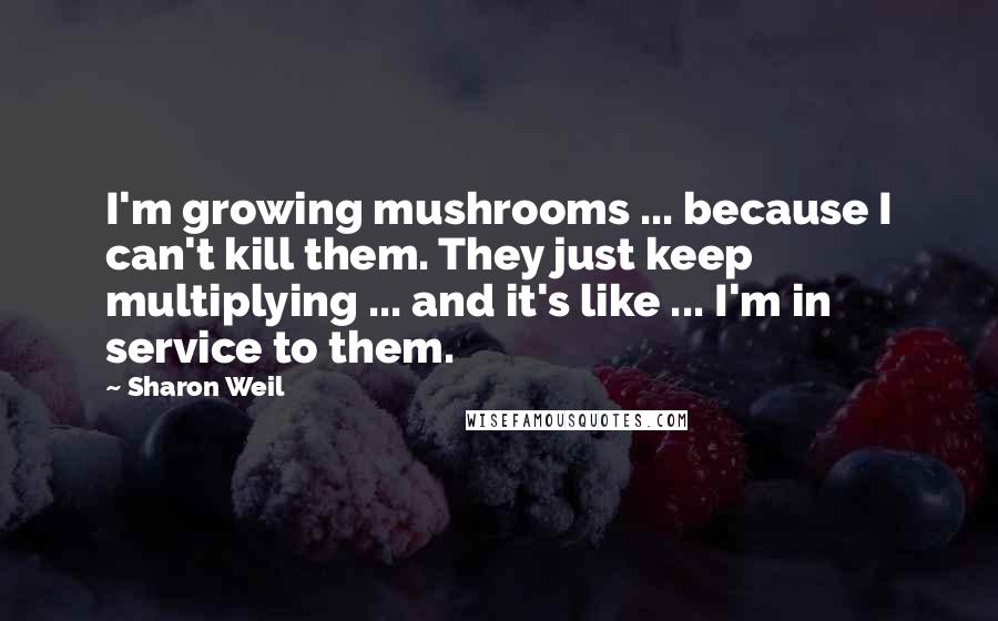 Sharon Weil Quotes: I'm growing mushrooms ... because I can't kill them. They just keep multiplying ... and it's like ... I'm in service to them.