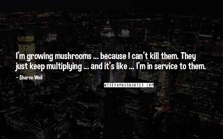Sharon Weil Quotes: I'm growing mushrooms ... because I can't kill them. They just keep multiplying ... and it's like ... I'm in service to them.