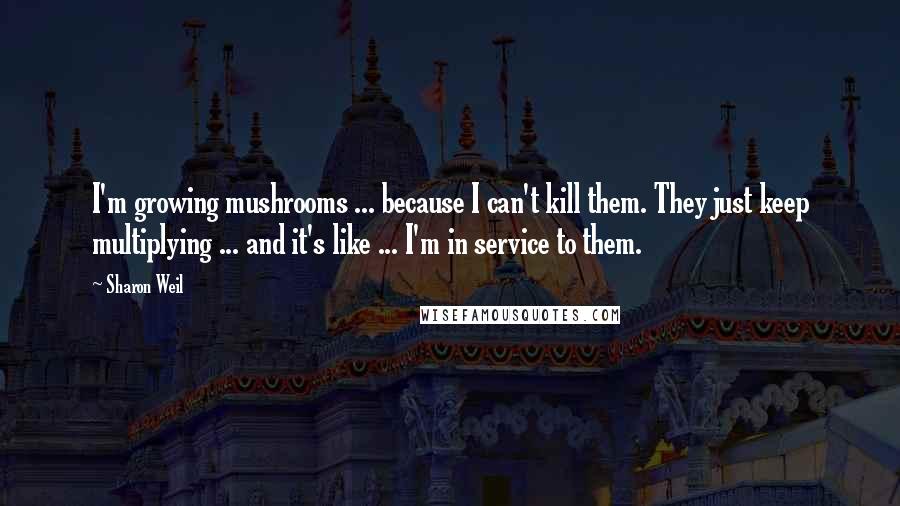 Sharon Weil Quotes: I'm growing mushrooms ... because I can't kill them. They just keep multiplying ... and it's like ... I'm in service to them.