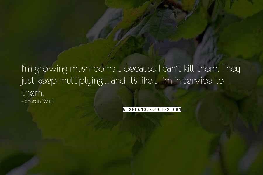Sharon Weil Quotes: I'm growing mushrooms ... because I can't kill them. They just keep multiplying ... and it's like ... I'm in service to them.