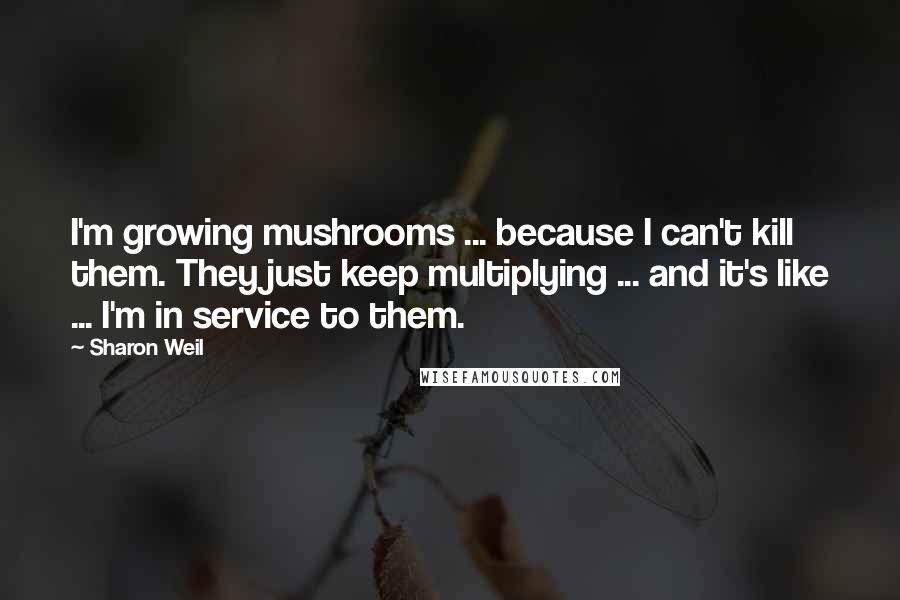 Sharon Weil Quotes: I'm growing mushrooms ... because I can't kill them. They just keep multiplying ... and it's like ... I'm in service to them.