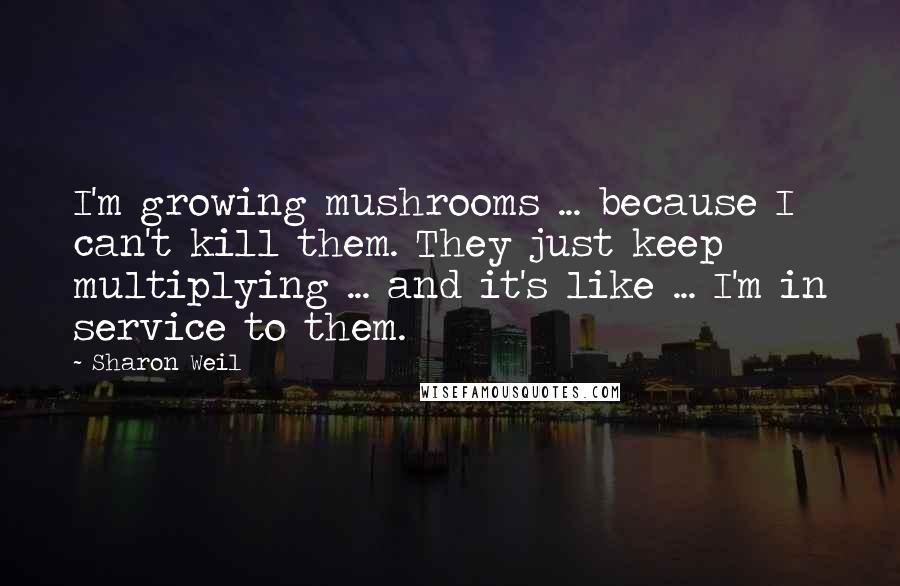 Sharon Weil Quotes: I'm growing mushrooms ... because I can't kill them. They just keep multiplying ... and it's like ... I'm in service to them.