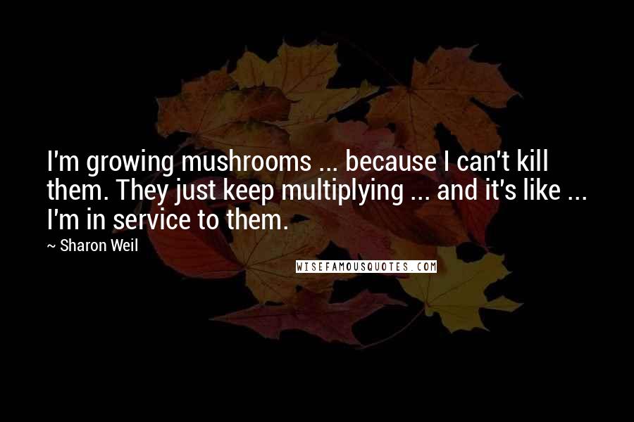 Sharon Weil Quotes: I'm growing mushrooms ... because I can't kill them. They just keep multiplying ... and it's like ... I'm in service to them.