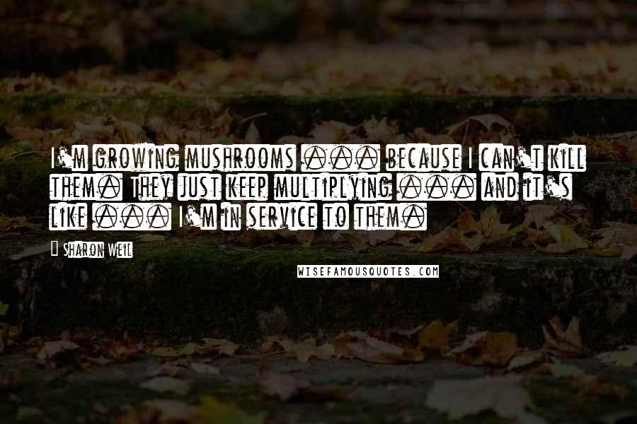 Sharon Weil Quotes: I'm growing mushrooms ... because I can't kill them. They just keep multiplying ... and it's like ... I'm in service to them.