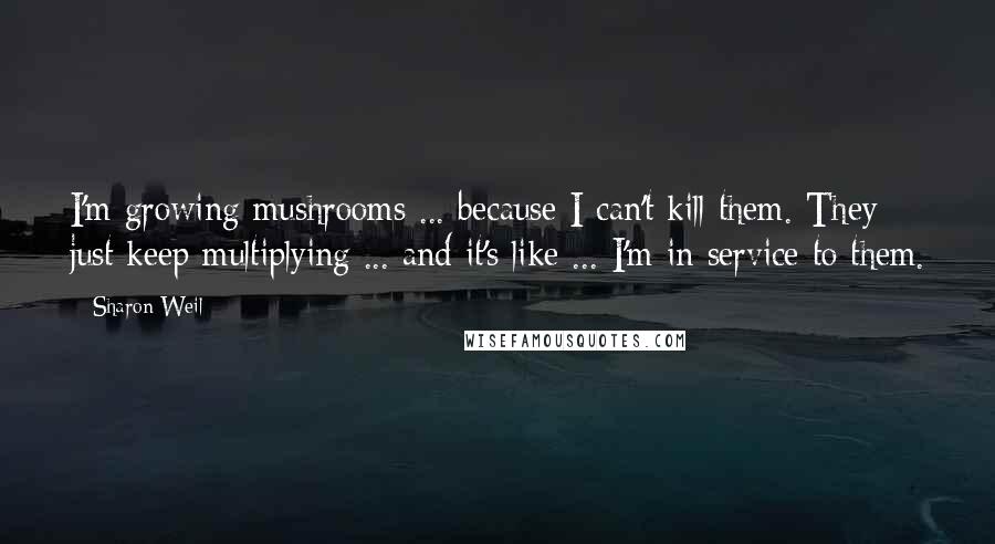 Sharon Weil Quotes: I'm growing mushrooms ... because I can't kill them. They just keep multiplying ... and it's like ... I'm in service to them.