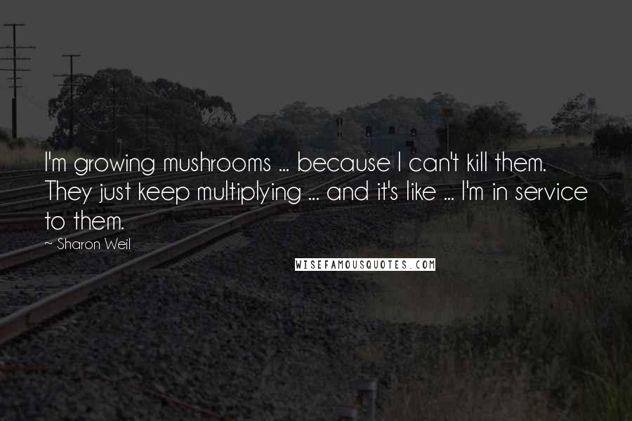 Sharon Weil Quotes: I'm growing mushrooms ... because I can't kill them. They just keep multiplying ... and it's like ... I'm in service to them.