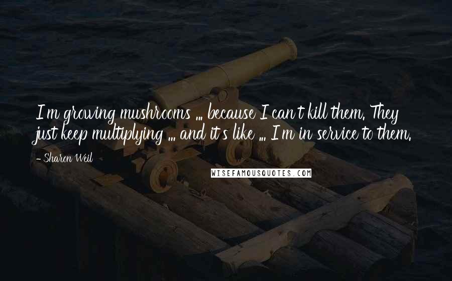 Sharon Weil Quotes: I'm growing mushrooms ... because I can't kill them. They just keep multiplying ... and it's like ... I'm in service to them.