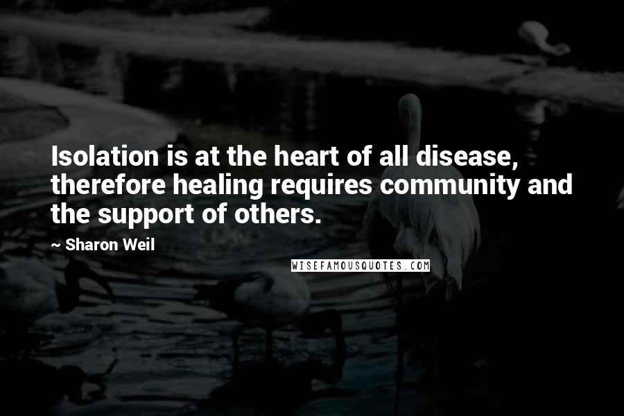 Sharon Weil Quotes: Isolation is at the heart of all disease, therefore healing requires community and the support of others.